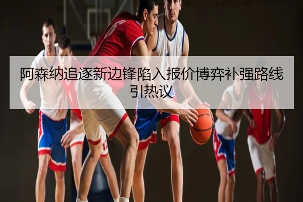 阿森纳追逐新边锋陷入报价博弈补强路线引热议