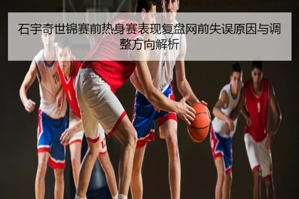 石宇奇世锦赛前热身赛表现复盘网前失误原因与调整方向解析