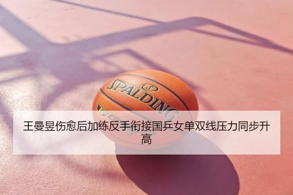 王曼昱伤愈后加练反手衔接国乒女单双线压力同步升高