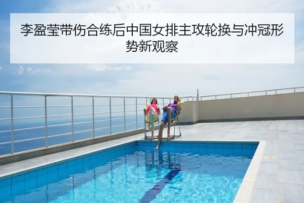 李盈莹带伤合练后中国女排主攻轮换与冲冠形势新观察