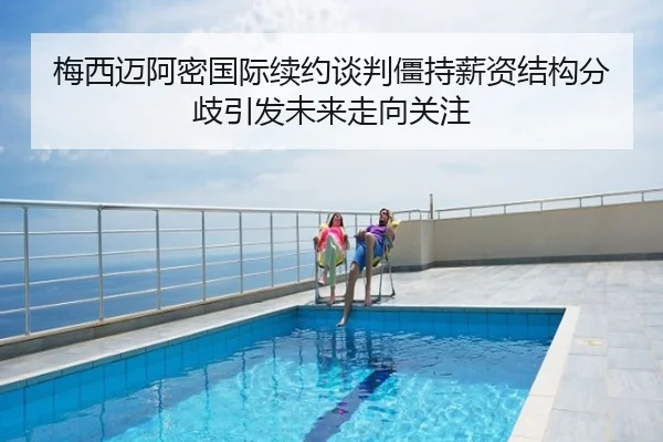 梅西迈阿密国际续约谈判僵持薪资结构分歧引发未来走向关注