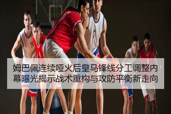 姆巴佩连续哑火后皇马锋线分工调整内幕曝光揭示战术重构与攻防平衡新走向