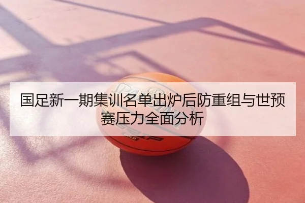 国足新一期集训名单出炉后防重组与世预赛压力全面分析