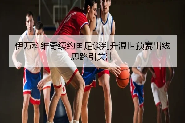 伊万科维奇续约国足谈判升温世预赛出线思路引关注