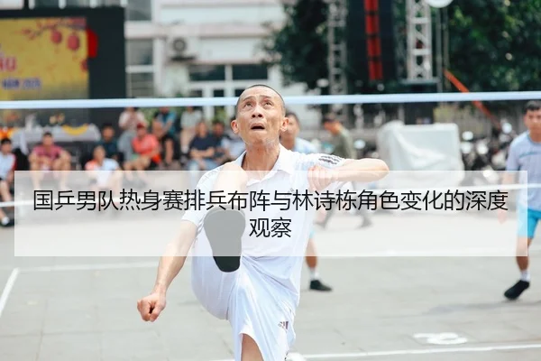 国乒男队热身赛排兵布阵与林诗栋角色变化的深度观察